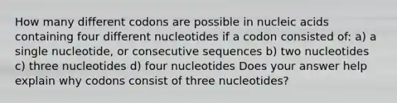 How many different codons are possible in nucleic acids containing four different nucleotides if a codon consisted of: a) a single nucleotide, or consecutive sequences b) two nucleotides c) three nucleotides d) four nucleotides Does your answer help explain why codons consist of three nucleotides?