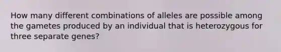 How many different combinations of alleles are possible among the gametes produced by an individual that is heterozygous for three separate genes?