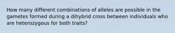 How many different combinations of alleles are possible in the gametes formed during a dihybrid cross between individuals who are heterozygous for both traits?