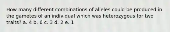 How many different combinations of alleles could be produced in the gametes of an individual which was heterozygous for two traits? a. 4 b. 6 c. 3 d. 2 e. 1