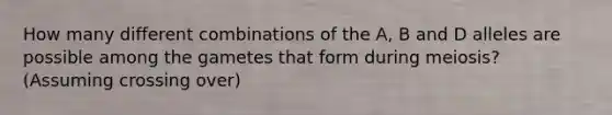 How many different combinations of the A, B and D alleles are possible among the gametes that form during meiosis? (Assuming crossing over)