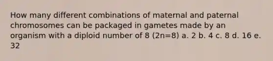 How many different combinations of maternal and paternal chromosomes can be packaged in gametes made by an organism with a diploid number of 8 (2n=8) a. 2 b. 4 c. 8 d. 16 e. 32