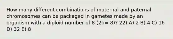 How many different combinations of maternal and paternal chromosomes can be packaged in gametes made by an organism with a diploid number of 8 (2n= 8)? 22) A) 2 B) 4 C) 16 D) 32 E) 8