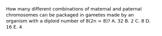 How many different combinations of maternal and paternal chromosomes can be packaged in gametes made by an organism with a diploid number of 8(2n = 8)? A. 32 B. 2 C. 8 D. 16 E. 4