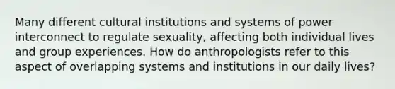 Many different cultural institutions and systems of power interconnect to regulate sexuality, affecting both individual lives and group experiences. How do anthropologists refer to this aspect of overlapping systems and institutions in our daily lives?