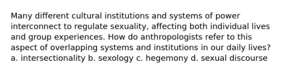 Many different cultural institutions and systems of power interconnect to regulate sexuality, affecting both individual lives and group experiences. How do anthropologists refer to this aspect of overlapping systems and institutions in our daily lives? a. intersectionality b. sexology c. hegemony d. sexual discourse