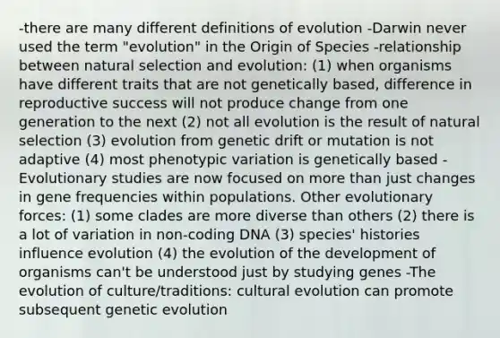 -there are many different definitions of evolution -Darwin never used the term "evolution" in the Origin of Species -relationship between natural selection and evolution: (1) when organisms have different traits that are not genetically based, difference in reproductive success will not produce change from one generation to the next (2) not all evolution is the result of natural selection (3) evolution from genetic drift or mutation is not adaptive (4) most phenotypic variation is genetically based -Evolutionary studies are now focused on more than just changes in gene frequencies within populations. Other evolutionary forces: (1) some clades are more diverse than others (2) there is a lot of variation in non-coding DNA (3) species' histories influence evolution (4) the evolution of the development of organisms can't be understood just by studying genes -The evolution of culture/traditions: cultural evolution can promote subsequent genetic evolution