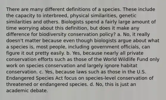 There are many different definitions of a species. These include the capacity to interbreed, physical similarities, genetic similarities and others. Biologists spend a fairly large amount of time worrying about this definition, but does it make any difference for biodiversity conservation policy? a. No, it really doesn't matter because even though biologists argue about what a species is, most people, including government officials, can figure it out pretty easily. b. Yes, because nearly all private conservation efforts such as those of the World Wildlife Fund only work on species conservation and largely ignore habitat conservation. c. Yes, because laws such as those in the U.S. Endangered Species Act focus on species-level conservation of threatened or endangered species. d. No, this is just an academic debate.