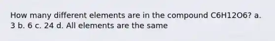 How many different elements are in the compound C6H12O6? a. 3 b. 6 c. 24 d. All elements are the same