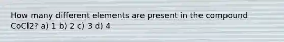 How many different elements are present in the compound CoCl2? a) 1 b) 2 c) 3 d) 4