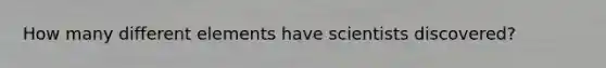 How many different elements have scientists discovered?