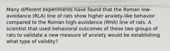 Many different experiments have found that the Roman low-avoidance (RLA) line of rats show higher anxiety-like behavior compared to the Roman high-avoidence (RHA) line of rats. A scientist that used behavioral outcomes of these two groups of rats to validate a new measure of anxiety would be establishing what type of validity?