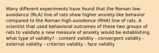 Many different experiments have found that the Roman low-avoidance (RLA) line of rats show higher anxiety-like behavior compared to the Roman high-avoidence (RHA) line of rats. A scientist that used behavioral outcomes of these two groups of rats to validate a new measure of anxiety would be establishing what type of validity? - content validity - convergent validity - external validity - criterion validity - face validity