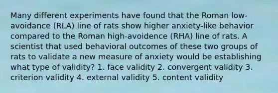 Many different experiments have found that the Roman low-avoidance (RLA) line of rats show higher anxiety-like behavior compared to the Roman high-avoidence (RHA) line of rats. A scientist that used behavioral outcomes of these two groups of rats to validate a new measure of anxiety would be establishing what type of validity? 1. face validity 2. convergent validity 3. criterion validity 4. external validity 5. content validity