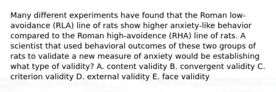 Many different experiments have found that the Roman low-avoidance (RLA) line of rats show higher anxiety-like behavior compared to the Roman high-avoidence (RHA) line of rats. A scientist that used behavioral outcomes of these two groups of rats to validate a new measure of anxiety would be establishing what type of validity? A. content validity B. convergent validity C. criterion validity D. external validity E. face validity