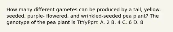 How many different gametes can be produced by a tall, yellow-seeded, purple- flowered, and wrinkled-seeded pea plant? The genotype of the pea plant is TtYyPprr. A. 2 B. 4 C. 6 D. 8