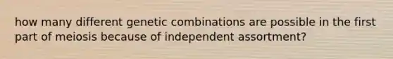 how many different genetic combinations are possible in the first part of meiosis because of independent assortment?