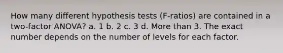 How many different hypothesis tests (F-ratios) are contained in a two-factor ANOVA? a. 1 b. 2 c. 3 d. More than 3. The exact number depends on the number of levels for each factor.