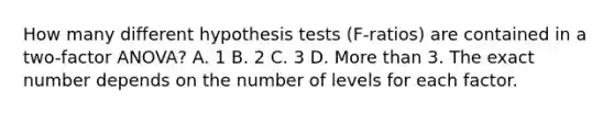 How many different hypothesis tests (F-ratios) are contained in a two-factor ANOVA? A. 1 B. 2 C. 3 D. More than 3. The exact number depends on the number of levels for each factor.