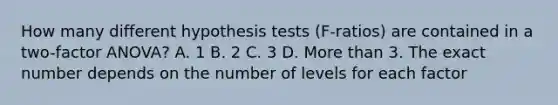 How many different hypothesis tests (F-ratios) are contained in a two-factor ANOVA? A. 1 B. 2 C. 3 D. More than 3. The exact number depends on the number of levels for each factor