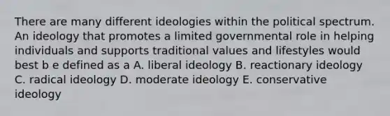 There are many different ideologies within the political spectrum. An ideology that promotes a limited governmental role in helping individuals and supports traditional values and lifestyles would best b e defined as a A. liberal ideology B. reactionary ideology C. radical ideology D. moderate ideology E. conservative ideology