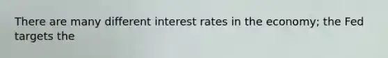 There are many different interest rates in the economy; the Fed targets the