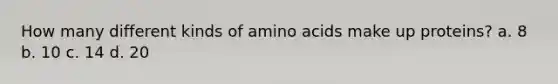 How many different kinds of amino acids make up proteins? a. 8 b. 10 c. 14 d. 20