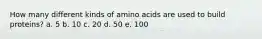 How many different kinds of amino acids are used to build proteins? a. 5 b. 10 c. 20 d. 50 e. 100