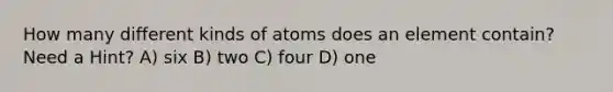 How many different kinds of atoms does an element contain? Need a Hint? A) six B) two C) four D) one