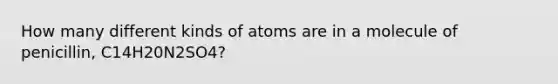 How many different kinds of atoms are in a molecule of penicillin, C14H20N2SO4?