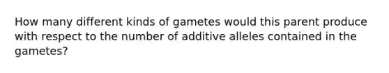 How many different kinds of gametes would this parent produce with respect to the number of additive alleles contained in the gametes?