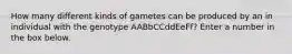 How many different kinds of gametes can be produced by an in individual with the genotype AABbCCddEeFf? Enter a number in the box below.