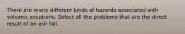 There are many different kinds of hazards associated with volcanic eruptions. Select all the problems that are the direct result of an ash fall.