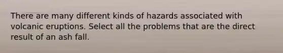 There are many different kinds of hazards associated with volcanic eruptions. Select all the problems that are the direct result of an ash fall.