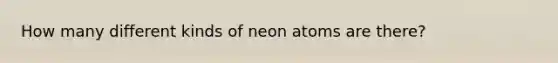 How many different kinds of neon atoms are there?