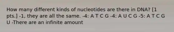 How many different kinds of nucleotides are there in DNA? [1 pts.] -1, they are all the same. -4: A T C G -4: A U C G -5: A T C G U -There are an infinite amount