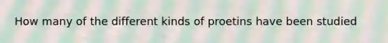 How many of the different kinds of proetins have been studied