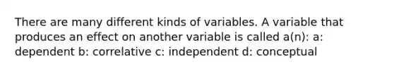 There are many different kinds of variables. A variable that produces an effect on another variable is called a(n): a: dependent b: correlative c: independent d: conceptual