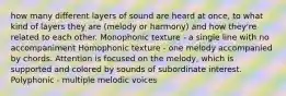 how many different layers of sound are heard at once, to what kind of layers they are (melody or harmony) and how they're related to each other. Monophonic texture - a single line with no accompaniment Homophonic texture - one melody accompanied by chords. Attention is focused on the melody, which is supported and colored by sounds of subordinate interest. Polyphonic - multiple melodic voices