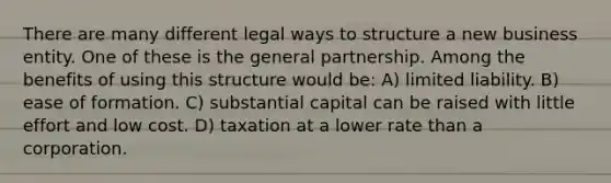 There are many different legal ways to structure a new business entity. One of these is the general partnership. Among the benefits of using this structure would be: A) limited liability. B) ease of formation. C) substantial capital can be raised with little effort and low cost. D) taxation at a lower rate than a corporation.