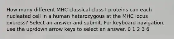 How many different MHC classical class I proteins can each nucleated cell in a human heterozygous at the MHC locus express?​ Select an answer and submit. For keyboard navigation, use the up/down arrow keys to select an answer. 0 1 2 3 6