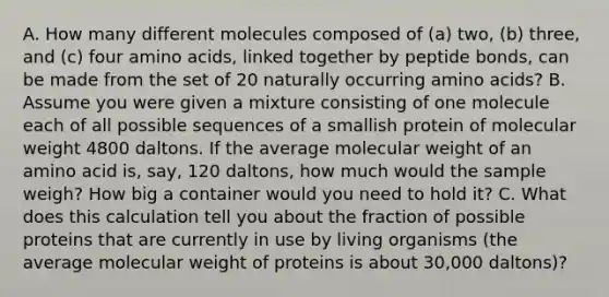 A. How many different molecules composed of (a) two, (b) three, and (c) four amino acids, linked together by peptide bonds, can be made from the set of 20 naturally occurring amino acids? B. Assume you were given a mixture consisting of one molecule each of all possible sequences of a smallish protein of molecular weight 4800 daltons. If the average molecular weight of an amino acid is, say, 120 daltons, how much would the sample weigh? How big a container would you need to hold it? C. What does this calculation tell you about the fraction of possible proteins that are currently in use by living organisms (the average molecular weight of proteins is about 30,000 daltons)?