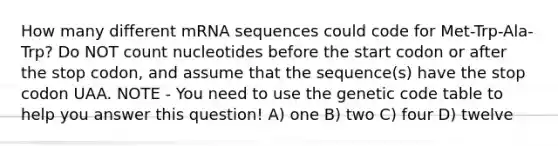 How many different mRNA sequences could code for Met-Trp-Ala-Trp? Do NOT count nucleotides before the start codon or after the stop codon, and assume that the sequence(s) have the stop codon UAA. NOTE - You need to use the genetic code table to help you answer this question! A) one B) two C) four D) twelve