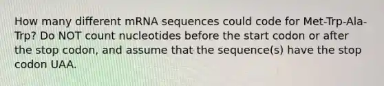 How many different mRNA sequences could code for Met-Trp-Ala-Trp? Do NOT count nucleotides before the start codon or after the stop codon, and assume that the sequence(s) have the stop codon UAA.