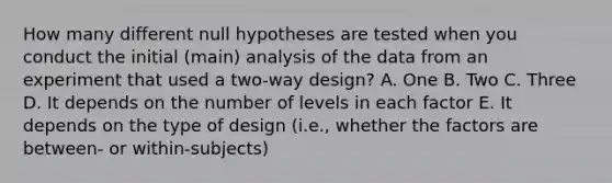 How many different null hypotheses are tested when you conduct the initial (main) analysis of the data from an experiment that used a two-way design? A. One B. Two C. Three D. It depends on the number of levels in each factor E. It depends on the type of design (i.e., whether the factors are between- or within-subjects)