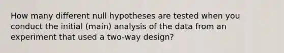 How many different null hypotheses are tested when you conduct the initial (main) analysis of the data from an experiment that used a two-way design?