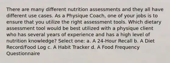 There are many different nutrition assessments and they all have different use cases. As a Physique Coach, one of your jobs is to ensure that you utilize the right assessment tools. Which dietary assessment tool would be best utilized with a physique client who has several years of experience and has a high level of nutrition knowledge? Select one: a. A 24-Hour Recall b. A Diet Record/Food Log c. A Habit Tracker d. A Food Frequency Questionnaire