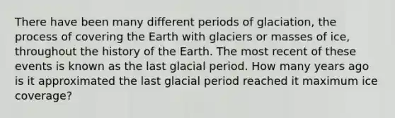 There have been many different periods of glaciation, the process of covering the Earth with glaciers or masses of ice, throughout the history of the Earth. The most recent of these events is known as the last glacial period. How many years ago is it approximated the last glacial period reached it maximum ice coverage?