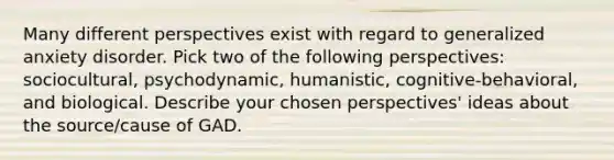 Many different perspectives exist with regard to generalized anxiety disorder. Pick two of the following perspectives: sociocultural, psychodynamic, humanistic, cognitive-behavioral, and biological. Describe your chosen perspectives' ideas about the source/cause of GAD.