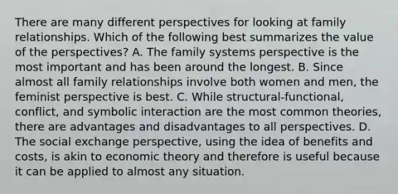 There are many different perspectives for looking at family relationships. Which of the following best summarizes the value of the perspectives? A. The family systems perspective is the most important and has been around the longest. B. Since almost all family relationships involve both women and men, the feminist perspective is best. C. While structural-functional, conflict, and symbolic interaction are the most common theories, there are advantages and disadvantages to all perspectives. D. The social exchange perspective, using the idea of benefits and costs, is akin to economic theory and therefore is useful because it can be applied to almost any situation.